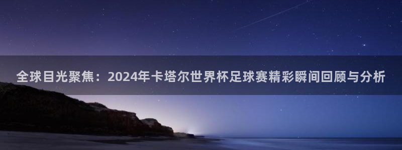 欧洲世界杯预选赛赛程：全球目光聚焦：2024年卡塔尔世界杯足球赛精彩瞬间回顾与分析